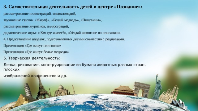 3. Самостоятельная деятельность детей в центре «Познание»: рассматривание иллюстраций, энциклопедий, заучивание стихов: «Жираф», «Белый медведь», «Пингвины», рассматривание журналов, иллюстраций, дидактические игры: « Кто где живет?», «Угадай животное по описанию». 4. Представление поделок, подготовленных детьми совместно с родителями. Презентация «Где живут пингвины» Презентация «Где живут белые медведи» 5. Творческая деятельность: Лепка, рисование, конструирование из бумаги животных разных стран, плоских изображений континентов и др. 