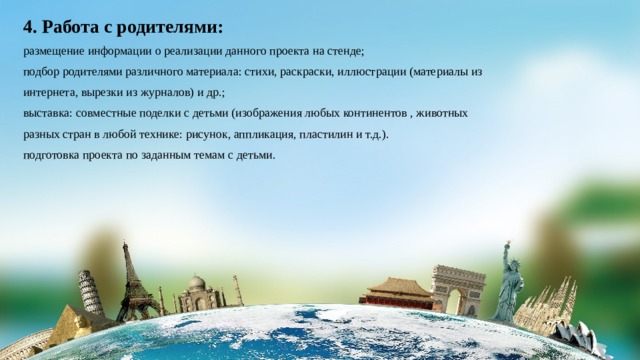 4. Работа с родителями: размещение информации о реализации данного проекта на стенде; подбор родителями различного материала: стихи, раскраски, иллюстрации (материалы из интернета, вырезки из журналов) и др.; выставка: совместные поделки с детьми (изображения любых континентов , животных разных стран в любой технике: рисунок, аппликация, пластилин и т.д.). подготовка проекта по заданным темам с детьми. 
