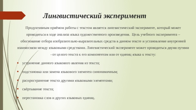 Лингвистический эксперимент   Продуктивным приёмом работы с текстом является лингвистический эксперимент , который может проводиться в ходе анализа языка художественного произведения. Цель учебного эксперимента – обоснование отбора изобразительно-выразительных средств в данном тексте и установление внутренней взаимосвязи между языковыми средствами. Лингвистический эксперимент может проводиться двумя путями - от целого текста к его компонентам или от единиц языка к тексту: устранение данного языкового явления из текста; подстановка или замена языкового элемента синонимичным; распространение текста другими языковыми элементами; свёртывание текста; перестановка слов и других языковых единиц. 