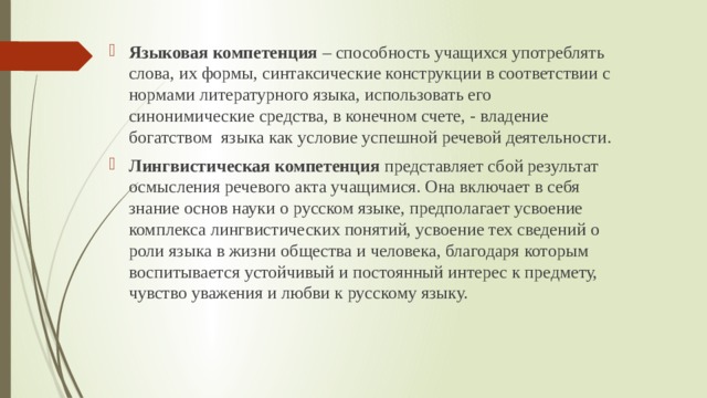 Языковая компетенция – способность учащихся употреблять слова, их формы, синтаксические конструкции в соответствии с нормами литературного языка, использовать его синонимические средства, в конечном счете, - владение богатством языка как условие успешной речевой деятельности. Лингвистическая компетенция представляет сбой результат осмысления речевого акта учащимися. Она включает в себя знание основ науки о русском языке, предполагает усвоение комплекса лингвистических понятий, усвоение тех сведений о роли языка в жизни общества и человека, благодаря которым воспитывается устойчивый и постоянный интерес к предмету, чувство уважения и любви к русскому языку. 