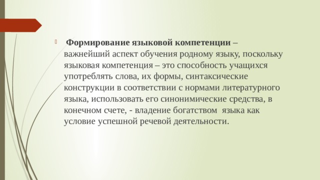  Формирование языковой компетенции – важнейший аспект обучения родному языку, поскольку языковая компетенция – это способность учащихся употреблять слова, их формы, синтаксические конструкции в соответствии с нормами литературного языка, использовать его синонимические средства, в конечном счете, - владение богатством языка как условие успешной речевой деятельности. 