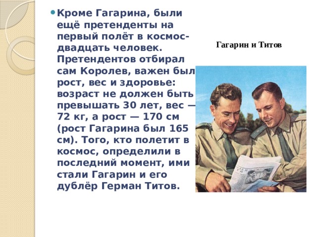 Кроме Гагарина, были ещё претенденты на первый полёт в космос- двадцать человек. Претендентов отбирал сам Королев, важен был рост, вес и здоровье: возраст не должен быть превышать 30 лет, вес — 72 кг, а рост — 170 см (рост Гагарина был 165 см). Того, кто полетит в космос, определили в последний момент, ими стали Гагарин и его дублёр Герман Титов. Гагарин и Титов 