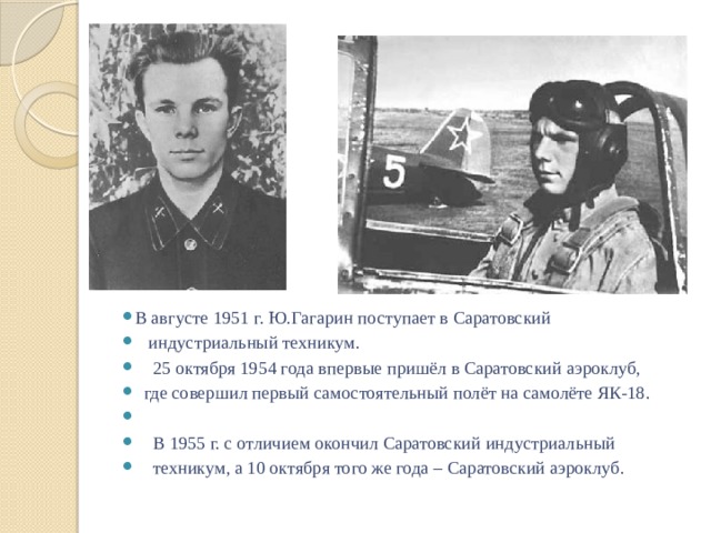 В августе 1951 г. Ю.Гагарин поступает в Саратовский  индустриальный техникум.  25 октября 1954 года впервые пришёл в Саратовский аэроклуб,  где совершил первый самостоятельный полёт на самолёте ЯК-18.  В 1955 г. с отличием окончил Саратовский индустриальный  техникум, а 10 октября того же года – Саратовский аэроклуб. 