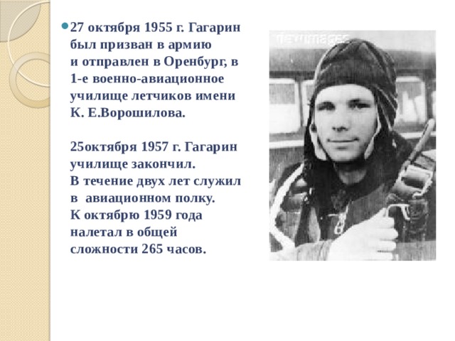 27 октября 1955 г. Гагарин был призван в армию  и отправлен в Оренбург, в 1-е военно-авиационное училище летчиков имени К. Е.Ворошилова.   25октября 1957 г. Гагарин училище закончил.  В течение двух лет служил в авиационном полку.  К октябрю 1959 года налетал в общей сложности 265 часов.   