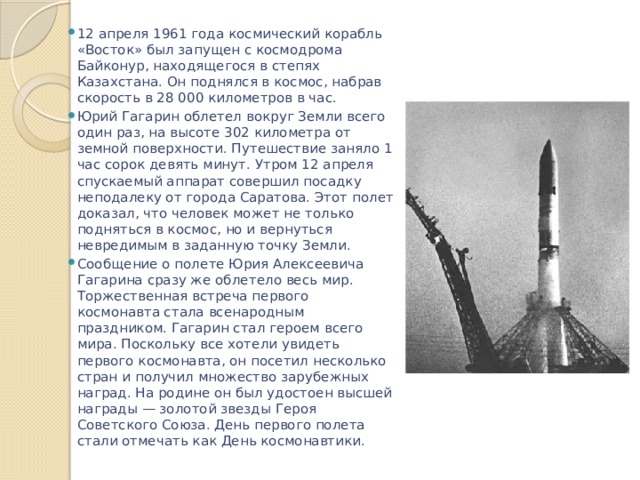 12 апреля 1961 года космический корабль «Восток» был запущен с космодрома Байконур, находящегося в степях Казахстана. Он поднялся в космос, набрав скорость в 28 000 километров в час. Юрий Гагарин облетел вокруг Земли всего один раз, на высоте 302 километра от земной поверхности. Путешествие заняло 1 час сорок девять минут. Утром 12 апреля спускаемый аппарат совершил посадку неподалеку от города Саратова. Этот полет доказал, что человек может не только подняться в космос, но и вернуться невредимым в заданную точку Земли. Сообщение о полете Юрия Алексеевича Гагарина сразу же облетело весь мир. Торжественная встреча первого космонавта стала всенародным праздником. Гагарин стал героем всего мира. Поскольку все хотели увидеть первого космонавта, он посетил несколько стран и получил множество зарубежных наград. На родине он был удостоен высшей награды — золотой звезды Героя Советского Союза. День первого полета стали отмечать как День космонавтики. 