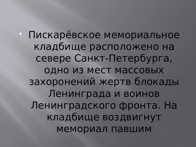 Пискарёвское мемориальное кладбище расположено на севере Санкт-Петербурга, одно из мест массовых захоронений жертв блокады Ленинграда и воинов Ленинградского фронта. На кладбище воздвигнут мемориал павшим 