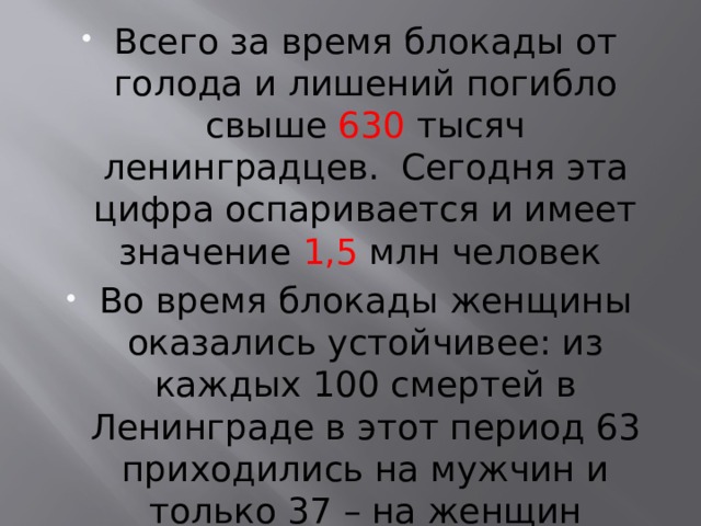 Всего за время блокады от голода и лишений погибло свыше 630 тысяч ленинградцев.  Сегодня эта цифра оспаривается и имеет значение 1,5 млн человек Во время блокады женщины оказались устойчивее: из каждых 100 смертей в Ленинграде в этот период 63 приходились на мужчин и только 37 – на женщин 