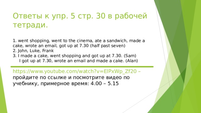 Ответы к упр. 5 стр. 30 в рабочей тетради.   1. went shopping, went to the cinema, ate a sandwich, made a cake, wrote an email, got up at 7.30 (half past seven)  2. John, Luke, Frank  3. I made a cake, went shopping and got up at 7.30. (Sam)  I got up at 7.30, wrote an email and made a cake. (Alan)   https://www.youtube.com/watch?v=ElPxWp_Zf20 – пройдите по ссылке и посмотрите видео по учебнику, примерное время: 4.00 – 5.15   