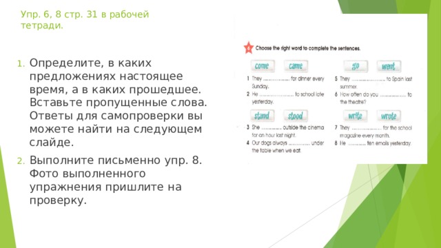 Упр. 6, 8 стр. 31 в рабочей тетради. Определите, в каких предложениях настоящее время, а в каких прошедшее. Вставьте пропущенные слова. Ответы для самопроверки вы можете найти на следующем слайде. Выполните письменно упр. 8. Фото выполненного упражнения пришлите на проверку. 