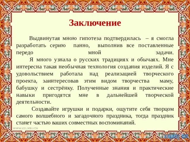 Заключение  Выдвинутая мною гипотеза подтвердилась – я смогла разработать серию панно, выполнив все поставленные передо мной задачи.  Я много узнала о русских традициях и обычаях. Мне интересна такая необычная технология создания изделий. Я с удовольствием работала над реализацией творческого проекта, заинтересовав этим видом творчества маму, бабушку и сестрёнку. Полученные знания и практические навыки пригодятся мне в дальнейшей творческой деятельности.   Создавайте игрушки и подарки, ощутите себя творцом самого волшебного и загадочного праздника, тогда праздник станет частью ваших совместных воспоминаний. 