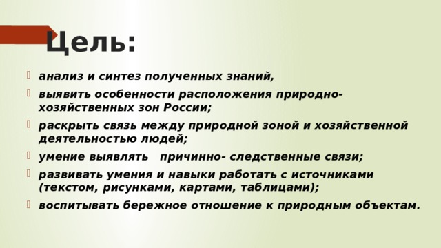 Цель:  анализ и синтез полученных знаний, выявить особенности расположения природно-хозяйственных зон России; раскрыть связь между природной зоной и хозяйственной деятельностью людей; умение выявлять причинно- следственные связи; развивать умения и навыки работать с источниками (текстом, рисунками, картами, таблицами); воспитывать бережное отношение к природным объектам.  