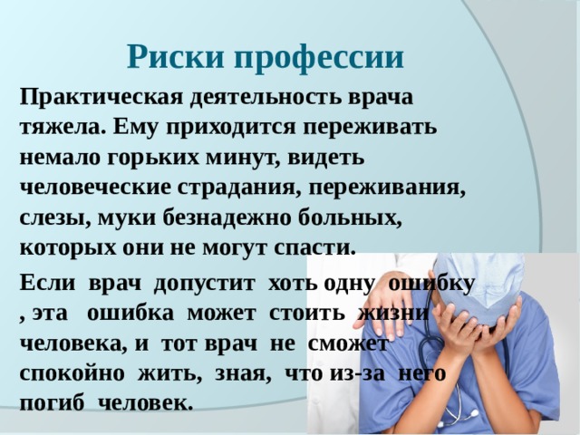 Риски профессии Практическая деятельность врача тяжела. Ему приходится переживать немало горьких минут, видеть человеческие страдания, переживания, слезы, муки безнадежно больных, которых они не могут спасти. Если врач допустит хоть одну ошибку , эта ошибка может стоить жизни человека, и тот врач не сможет спокойно жить, зная, что из-за него погиб человек.  