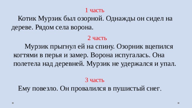 1 часть  Котик Мурзик был озорной. Однажды он сидел на дереве. Рядом села ворона. 2 часть  Мурзик прыгнул ей на спину. Озорник вцепился когтями в перья и замер. Ворона испугалась. Она полетела над деревней. Мурзик не удержался и упал. 3 часть  Ему повезло. Он провалился в пушистый снег . 