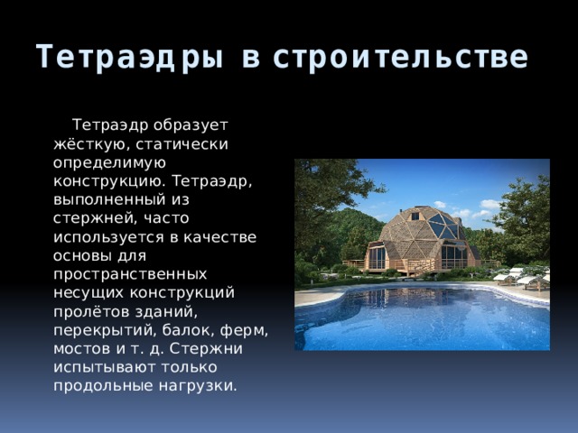 Тетраэдры в строительстве  Тетраэдр образует жёсткую, статически определимую конструкцию. Тетраэдр, выполненный из стержней, часто используется в качестве основы для пространственных несущих конструкций пролётов зданий, перекрытий, балок, ферм, мостов и т. д. Стержни испытывают только продольные нагрузки. 