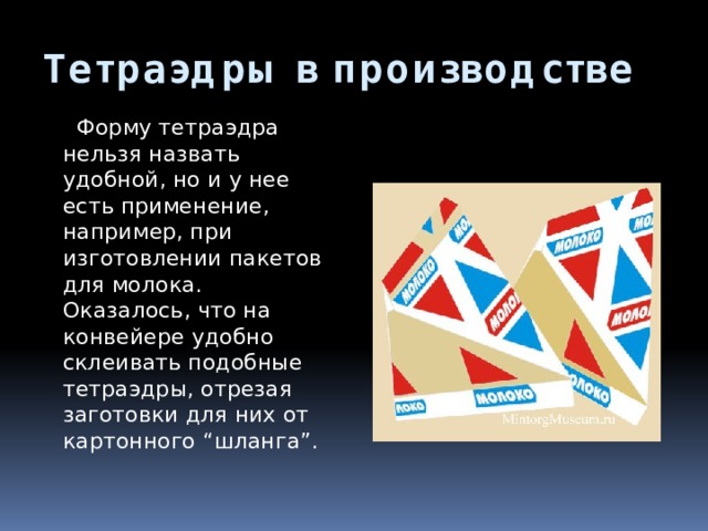 Тетраэдры в производстве  Форму тетраэдра нельзя назвать удобной, но и у нее есть применение, например, при изготовлении пакетов для молока. Оказалось, что на конвейере удобно склеивать подобные тетраэдры, отрезая заготовки для них от картонного “шланга”. 