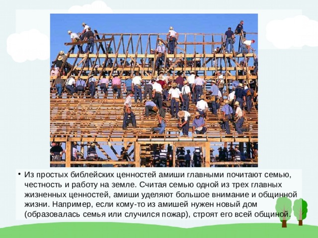 Из простых библейских ценностей амиши главными почитают семью, честность и работу на земле. Считая семью одной из трех главных жизненных ценностей, амиши уделяют большое внимание и общинной жизни. Например, если кому-то из амишей нужен новый дом (образовалась семья или случился пожар), строят его всей общиной. 
