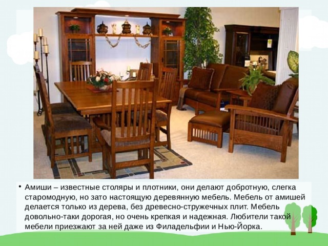 Амиши – известные столяры и плотники, они делают добротную, слегка старомодную, но зато настоящую деревянную мебель. Мебель от амишей делается только из дерева, без древесно-стружечных плит. Мебель довольно-таки дорогая, но очень крепкая и надежная. Любители такой мебели приезжают за ней даже из Филадельфии и Нью-Йорка. 