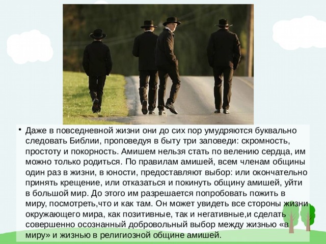 Даже в повседневной жизни они до сих пор умудряются буквально следовать Библии, проповедуя в быту три заповеди: скромность, простоту и покорность. Амишем нельзя стать по велению сердца, им можно только родиться. По правилам амишей, всем членам общины один раз в жизни, в юности, предоставляют выбор: или окончательно принять крещение, или отказаться и покинуть общину амишей, уйти в большой мир. До этого им разрешается попробовать пожить в миру, посмотреть,что и как там. Он может увидеть все стороны жизни окружающего мира, как позитивные, так и негативные,и сделать совершенно осознанный добровольный выбор между жизнью «в миру» и жизнью в религиозной общине амишей. 