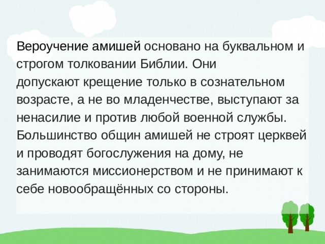 Вероучение амишей  основано на буквальном и строгом толковании Библии. Они допускают крещение только в сознательном возрасте, а не во младенчестве, выступают за ненасилие и против любой военной службы. Большинство общин амишей не строят церквей и проводят богослужения на дому, не занимаются миссионерством и не принимают к себе новообращённых со стороны. 