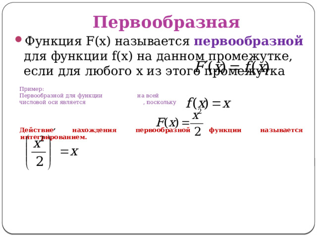 Первообразная Функция F(x) называется первообразной для функции f(x) на данном промежутке, если для любого x из этого промежутка Пример: Первообразной для функции на всей числовой оси является , поскольку Действие нахождения первообразной функции называется интегрированием. 