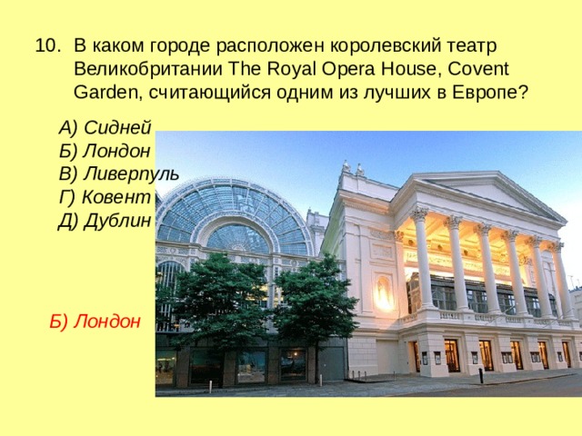 10.  В каком городе расположен королевский театр Великобритании The Royal Opera House, Covent Garden, считающийся одним из лучших в Европе? А) Сидней Б) Лондон В) Ливерпуль Г) Ковент Д) Дублин Б) Лондон 