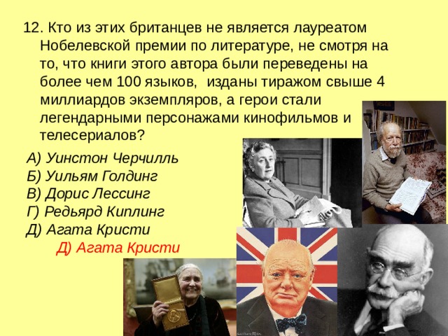 12. Кто из этих британцев не является лауреатом Нобелевской премии по литературе, не смотря на то, что книги этого автора были переведены на более чем 100 языков, изданы тиражом свыше 4 миллиардов экземпляров, а герои стали легендарными персонажами кинофильмов и телесериалов? А) Уинстон Черчилль Б) Уильям Голдинг  В) Дорис Лессинг  Г) Редьярд Киплинг Д) Агата Кристи Д) Агата Кристи 