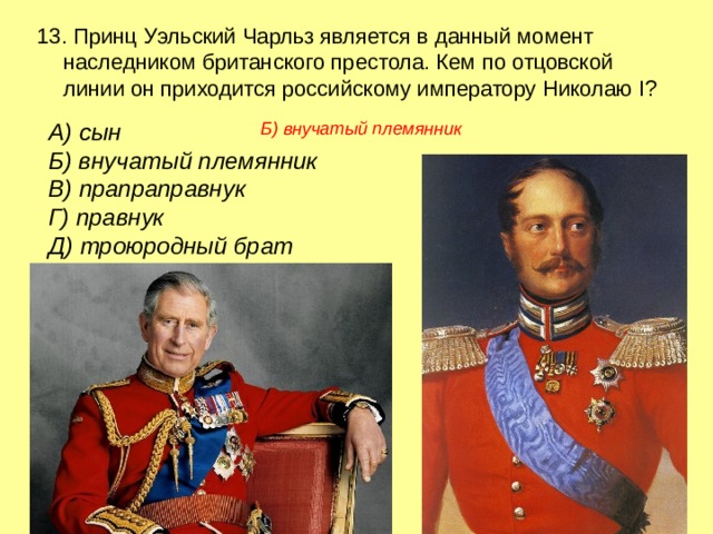 13. Принц Уэльский Чарльз является в данный момент наследником британского престола. Кем по отцовской линии он приходится российскому императору Николаю I? А) сын   Б) внучатый племянник В) прапраправнук  Г) правнук  Д) троюродный брат Б) внучатый племянник 