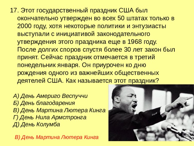 17. Этот государственный праздник США был окончательно утвержден во всех 50 штатах только в 2000 году, хотя некоторые политики и энтузиасты выступали с инициативой законодательного утверждения этого праздника еще в 1968 году. После долгих споров спустя более 30 лет закон был принят. Сейчас праздник отмечается в третий понедельник января. Он приурочен ко дню рождения одного из важнейших общественных деятелей США. Как называется этот праздник? А) День Америго Веспуччи  Б) День благодарения  В) День Мартина Лютера Кинга Г) День Нила Армстронга  Д) День Колумба В) День Мартина Лютера Кинга 