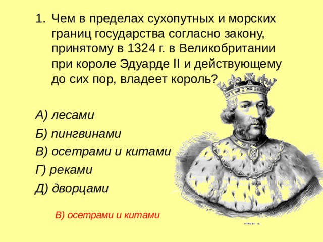 Чем в пределах сухопутных и морских границ государства согласно закону, принятому в 1324 г. в Великобритании при короле Эдуарде II и действующему до сих пор, владеет король? Чем в пределах сухопутных и морских границ государства согласно закону, принятому в 1324 г. в Великобритании при короле Эдуарде II и действующему до сих пор, владеет король? Чем в пределах сухопутных и морских границ государства согласно закону, принятому в 1324 г. в Великобритании при короле Эдуарде II и действующему до сих пор, владеет король?  А) лесами  Б) пингвинами  В) осетрами и китами   Г) реками  Д) дворцами  А) лесами  Б) пингвинами  В) осетрами и китами   Г) реками  Д) дворцами  А) лесами  Б) пингвинами  В) осетрами и китами   Г) реками  Д) дворцами В) осетрами и китами  В) осетрами и китами  В) осетрами и китами  
