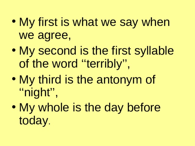 My first is what we say when we agree, My second is the first syllable of the word ‘‘terribly’’, My third is the antonym of ‘‘night’’, My whole is the day before today .  