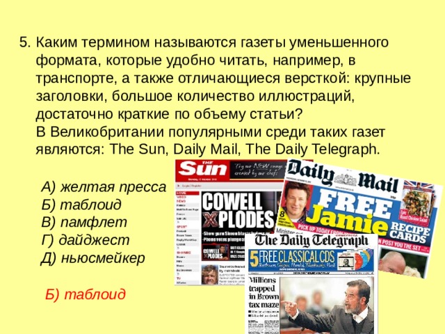 5. Каким термином называются газеты уменьшенного формата, которые удобно читать, например, в транспорте, а также отличающиеся версткой: крупные заголовки, большое количество иллюстраций, достаточно краткие по объему статьи? В Великобритании популярными среди таких газет являются: The Sun, Daily Mail, The Daily Telegraph. А) желтая пресса  Б) таблоид   В) памфлет   Г) дайджест    Д) ньюсмейкер Б) таблоид  