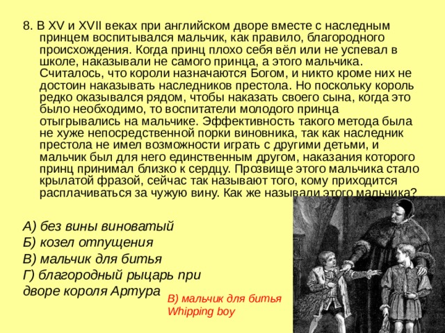 8. В XV и XVI I веках при английском дворе вместе с наследным принцем воспитывался мальчик, как правило, благородного происхождения. Когда принц плохо себя вёл или не успевал в школе, наказывали не самого принца, а этого мальчика. Считалось, что короли назначаются Богом, и никто кроме них не достоин наказывать наследников престола. Но поскольку король редко оказывался рядом, чтобы наказать своего сына, когда это было необходимо, то воспитатели молодого принца отыгрывались на мальчике. Эффективность такого метода была не хуже непосредственной порки виновника, так как наследник престола не имел возможности играть с другими детьми, и мальчик был для него единственным другом, наказания которого принц принимал близко к сердцу. Прозвище этого мальчика стало крылатой фразой, сейчас так называют того, кому приходится расплачиваться за чужую вину. Как же называли этого мальчика? А) без вины виноватый  Б) козел отпущения   В) мальчик для битья  Г) благородный рыцарь при дворе короля Артура В) мальчик для битья Whipping boy 