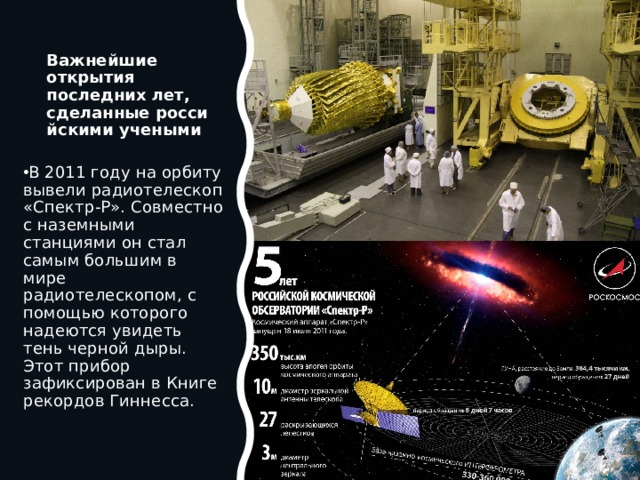 Важнейшие открытия последних лет, сделанные российскими учеными В 2011 году на орбиту вывели радиотелескоп «Спектр-Р». Совместно с наземными станциями он стал самым большим в мире радиотелескопом, с помощью которого надеются увидеть тень черной дыры. Этот прибор зафиксирован в Книге рекордов Гиннесса. 