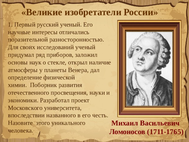 «Великие изобретатели России»  1. Первый русский ученый. Его научные интересы отличались поразительной разносторонностью. Для своих исследований ученый придумал ряд приборов, заложил основы наук о стекле, открыл наличие атмосферы у планеты Венера, дал определение физической химии.  Поборник развития отечественного п​р​о​с​в​е​щ​е​н​и​я​, науки и экономики. Разработал проект Московского университета, впоследствии названного в его честь. Назовите  этого уникального человека.   Михаил Васильевич  Ломоносов (1711-1765) 