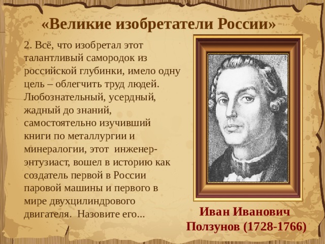 «Великие изобретатели России»  2. Всё, что изобретал этот талантливый самородок из российской глубинки, имело одну цель – облегчить труд людей.  Любознательный, усердный, жадный до знаний, самостоятельно изучивший  книги по металлургии и минералогии, этот  инженер-энтузиаст, вошел в историю как  создатель первой в России паровой машины и первого в мире двухцилиндрового двигателя.  Назовите его...  Иван Иванович  Ползунов (1728-1766) 