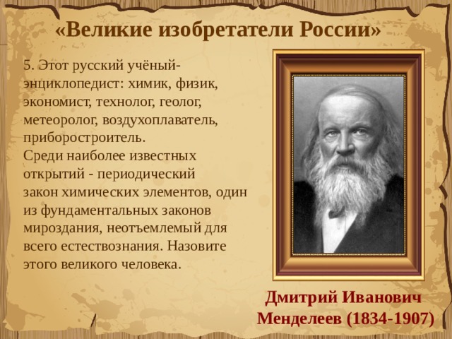 «Великие изобретатели России»  5. Этот русский учёный-энциклопедист: химик, физик, экономист, технолог, геолог, метеоролог, воздухоплаватель, приборостроитель.  Среди наиболее известных открытий - периодический закон химических элементов, один из фундаментальных законов мироздания, неотъемлемый для всего естествознания. Назовите этого великого человека.  Дмитрий Иванович  Менделеев (1834-1907) 