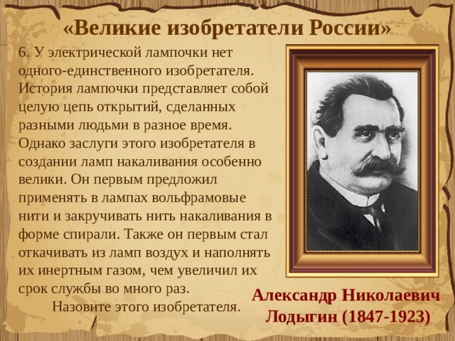 «Великие изобретатели России»  6. У электрической лампочки нет одного-единственного изобретателя. История лампочки представляет собой целую цепь открытий, сделанных разными людьми в разное время. Однако заслуги этого изобретателя в создании ламп накаливания особенно велики. Он первым предложил применять в лампах вольфрамовые нити и закручивать нить накаливания в форме спирали. Также он первым стал откачивать из ламп воздух и наполнять их инертным газом, чем увеличил их срок службы во много раз. Назовите этого изобретателя. Александр Николаевич Лодыгин (1847-1923) 