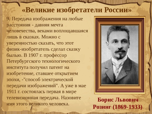 «Великие изобретатели России»  9. Передача изображения на любые расстояния - давняя мечта человечества, веками воплощавшаяся лишь в сказках. Можно с уверенностью сказать, что этот физик-изобретатель сделал сказку былью. В 1907 г. профессор Петербургского технологического института получил патент на изобретение, ставшее открытием эпохи, -