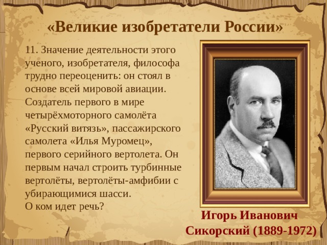 «Великие изобретатели России»  11. Значение деятельности этого ученого, изобретателя, философа  трудно переоценить: он стоял в основе всей мировой авиации.  Создатель первого в мире  четырёхмоторного самолёта «Русский витязь», пассажирского самолета «Илья Муромец», первого серийного вертолета. Он первым начал строить турбинные вертолёты, вертолёты-амфибии с убирающимися шасси.                     О ком идет речь?  Игорь Иванович  Сикорский (1889-1972) 