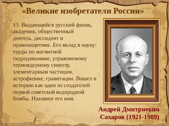 «Великие изобретатели России»  13. Выдающийся русский физик, академик, общественный деятель, диссидент и правозащитник. Его вклад в науку: труды по магнитной гидродинамике, управляемому термоядерному синтезу, элементарным частицам, астрофизике, гравитации. Вошел в историю как один из создателей первой советской водородной бомбы. Назовите его имя. Андрей Дмитриевич Сахаров (1921-1989) 