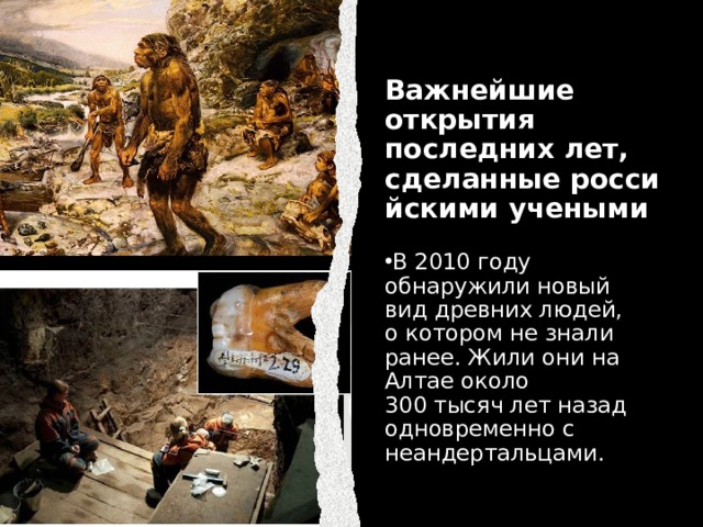 Важнейшие открытия последних лет, сделанные российскими учеными В 2010 году обнаружили новый вид древних людей, о котором не знали ранее. Жили они на Алтае около 300 тысяч лет назад одновременно с неандертальцами.​ 