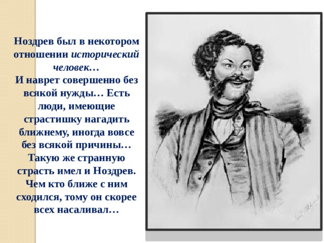 Ноздрев был в некотором отношении исторический человек… И наврет совершенно без всякой нужды… Есть люди, имеющие страстишку нагадить ближнему, иногда вовсе без всякой причины… Такую же странную страсть имел и Ноздрев. Чем кто ближе с ним сходился, тому он скорее всех насаливал… 