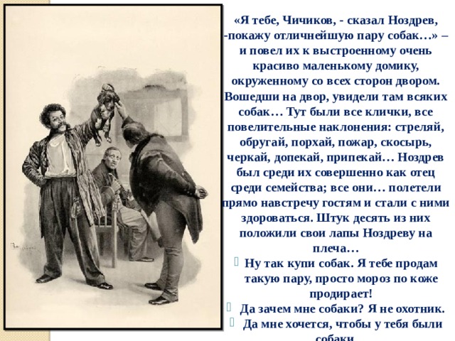 «Я тебе, Чичиков, - сказал Ноздрев, -покажу отличнейшую пару собак…» – и повел их к выстроенному очень красиво маленькому домику, окруженному со всех сторон двором. Вошедши на двор, увидели там всяких собак… Тут были все клички, все повелительные наклонения: стреляй, обругай, порхай, пожар, скосырь, черкай, допекай, припекай… Ноздрев был среди их совершенно как отец среди семейства; все они… полетели прямо навстречу гостям и стали с ними здороваться. Штук десять из них положили свои лапы Ноздреву на плеча… Ну так купи собак. Я тебе продам такую пару, просто мороз по коже продирает!  Да зачем мне собаки? Я не охотник.  Да мне хочется, чтобы у тебя были собаки… 