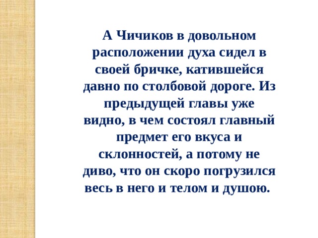 А Чичиков в довольном расположении духа сидел в своей бричке, катившейся давно по столбовой дороге. Из предыдущей главы уже видно, в чем состоял главный предмет его вкуса и склонностей, а потому не диво, что он скоро погрузился весь в него и телом и душою.  