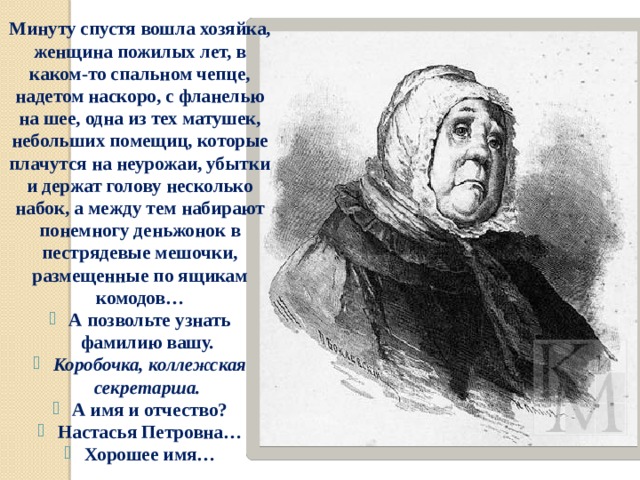 Минуту спустя вошла хозяйка, женщина пожилых лет, в каком-то спальном чепце, надетом наскоро, с фланелью на шее, одна из тех матушек, небольших помещиц, которые плачутся на неурожаи, убытки и держат голову несколько набок, а между тем набирают понемногу деньжонок в пестрядевые мешочки, размещенные по ящикам комодов…  А позвольте узнать фамилию вашу.  Коробочка, коллежская секретарша.  А имя и отчество?  Настасья Петровна…  Хорошее имя… 