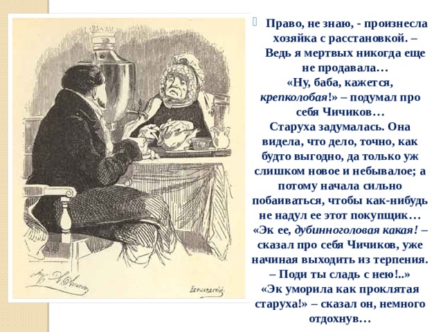  Право, не знаю, - произнесла хозяйка с расстановкой. – Ведь я мертвых никогда еще не продавала… «Ну, баба, кажется, крепколобая !» – подумал про себя Чичиков… Старуха задумалась. Она видела, что дело, точно, как будто выгодно, да только уж слишком новое и небывалое; а потому начала сильно побаиваться, чтобы как-нибудь не надул ее этот покупщик… «Эк ее , дубинноголовая какая! – сказал про себя Чичиков, уже начиная выходить из терпения. – Поди ты сладь с нею!..» «Эк уморила как проклятая старуха!» – сказал он, немного отдохнув…  