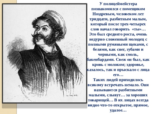 У полицеймейстера познакомился с помещиком Ноздревым, человеком лет тридцати, разбитным малым, который после трех-четырех слов начал говорить «ты»… Это был среднего роста, очень недурно сложенный молодец с полными румяными щеками, с белями, как снег, зубами и черными, как смоль, бакенбардами. Свеж он был, как кровь с молоком; здоровье, казалось, так и прыскало с лица его… Таких людей приходилось всякому встречать немало. Они называются разбитными малыми, слывут… за хороших товарищей… В их лицах всегда видно что-то открытое, прямое, удалое… 