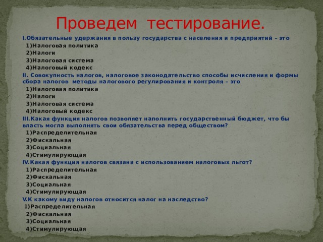 Проведем тестирование. I.Обязательные удержания в пользу государства с населения и предприятий – это  1)Налоговая политика  2)Налоги  3)Налоговая система  4)Налоговый кодекс II. Совокупность налогов, налоговое законодательство способы исчисления и формы сбора налогов методы налогового регулирования и контроля – это  1)Налоговая политика  2)Налоги  3)Налоговая система  4)Налоговый кодекс III.Какая функция налогов позволяет наполнить государственный бюджет, что бы власть могла выполнять свои обязательства перед обществом?  1)Распределительная  2)Фискальная  3)Социальная  4)Стимулирующая IV.Какая функция налогов связана с использованием налоговых льгот?  1)Распределительная  2)Фискальная  3)Социальная  4)Стимулирующая V.К какому виду налогов относится налог на наследство?  1)Распределительная  2)Фискальная  3)Социальная  4)Стимулирующая 