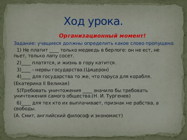 Ход урока.  Организационный момент! Задание: учащиеся должны определить какое слово пропущено.  1) Не платит ____ только медведь в берлоге: он не ест, не пьет, только лапу сосет.  2)____ платятся, и жизнь в гору катится.  3)____ - нервы государства.(Цицерон)  4)____ для государства то же, что паруса для корабля. (Екатерина II Великая)  5)Требовать уничтожения ____ значило бы требовать уничтожения самого общества.(Н. И. Тургенев)  6)____ для тех кто их выплачивает, признак не рабства, а свободы. (А. Смит, английский философ и экономист) 