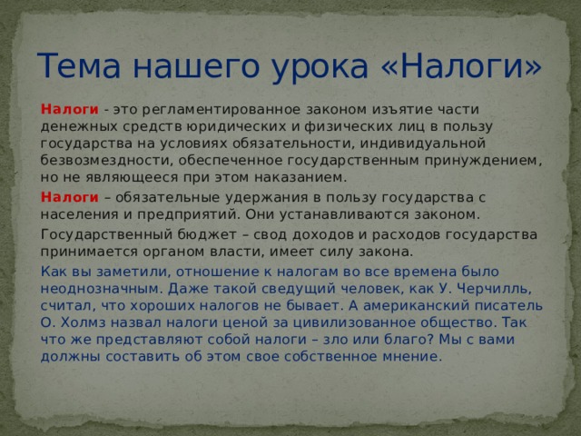 Тема нашего урока «Налоги» Налоги  - это регламентированное законом изъятие части денежных средств юридических и физических лиц в пользу государства на условиях обязательности, индивидуальной безвозмездности, обеспеченное государственным принуждением, но не являющееся при этом наказанием. Налоги  – обязательные удержания в пользу государства с населения и предприятий. Они устанавливаются законом. Государственный бюджет – свод доходов и расходов государства принимается органом власти, имеет силу закона. Как вы заметили, отношение к налогам во все времена было неоднозначным. Даже такой сведущий человек, как У. Черчилль, считал, что хороших налогов не бывает. А американский писатель О. Холмз назвал налоги ценой за цивилизованное общество. Так что же представляют собой налоги – зло или благо? Мы с вами должны составить об этом свое собственное мнение. 